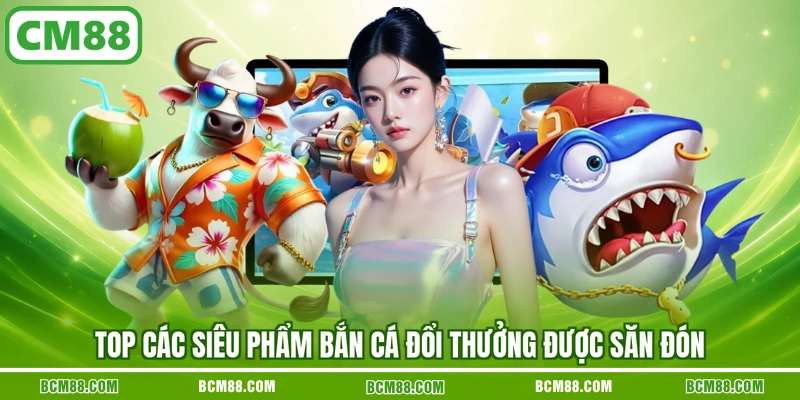 Top các siêu phẩm bắn cá đổi thưởng được săn đón